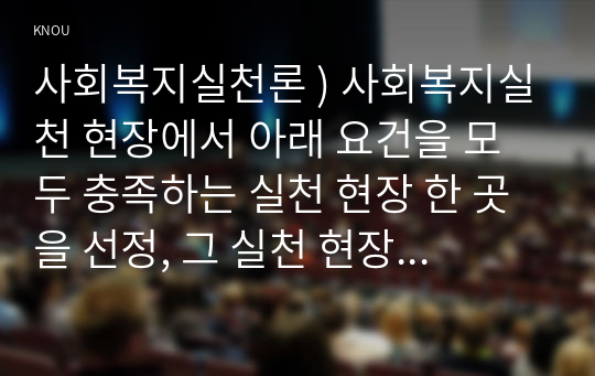 사회복지 실천론 ) 사회복지실천 현장 아래 요건을 모두 충족하는 실천 현장 한 곳을 선정, 그 실천 현장에 대한 인터넷 홈페이지, SNS, 블로그, 관련 기사 검색을 통해 방문 보고서 작성