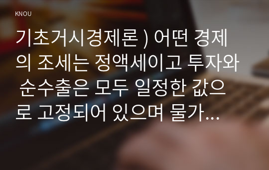 기초거시경제론 ) 어떤 경제의 조세는 정액세이고 투자와 순수출은 모두 일정한 값으로 고정되어 있으며 물가수준 역시 현재 수준에서 고정되어 있다고 한다. 한계소비성향이 0.75인 이 경제의 균형 GDP를 300조원만큼