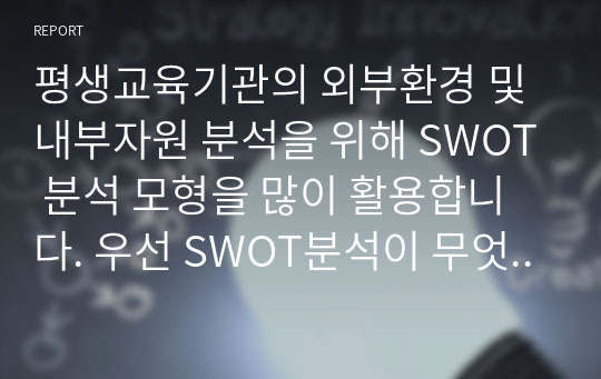 평생교육기관의 외부환경 및 내부자원 분석을 위해 SWOT 분석 모형을 많이 활용합니다. 우선 SWOT분석이 무엇인지를 설명하고 자신이 속한 직장에 대하여 SWOT분석을 실시하고 직장이 없는 학습자는 자신에 대한 SWOT분석을 하여 분석결과를 제출하시기 바랍니다.