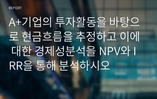 A+기업의 투자활동을 바탕으로 현금흐름을 추정하고 이에 대한 경제성분석을 NPV와 IRR을 통해 분석하시오