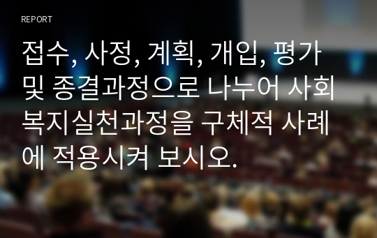 접수, 사정, 계획, 개입, 평가 및 종결과정으로 나누어 사회복지실천과정을 구체적 사례에 적용시켜 보시오.