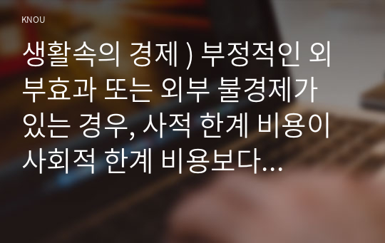 생활속의 경제 ) 부정적인 외부효과 또는 외부 불경제가 있는 경우, 사적 한계 비용이 사회적 한계 비용보다 작으므로, 시장의 균형 거래량은 사회적 최적 거래량보다 크고, 따라서 사회적 후생의 감소가 발생한다.