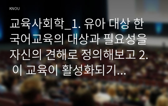 교육사회학_1. 유아 대상 한국어교육의 대상과 필요성을 자신의 견해로 정의해보고 2. 이 교육이 활성화되기 위해서 필요한 부모, 교사 또는 지역주민 대상으로 필요한 교육을 제시하시오