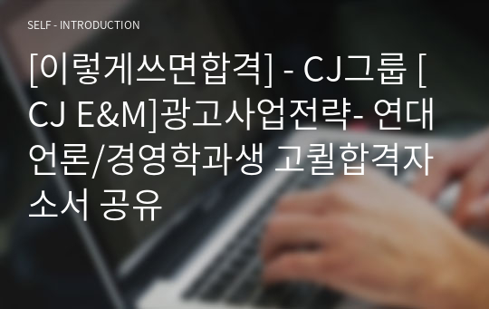 [이렇게쓰면합격] - CJ그룹 [CJ E&amp;M]광고사업전략- 연대언론/경영학과생 고퀼합격자소서 공유