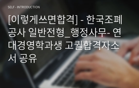 [이렇게쓰면합격] - 한국조폐공사 일반전형_행정사무- 연대경영학과생 고퀼합격자소서 공유