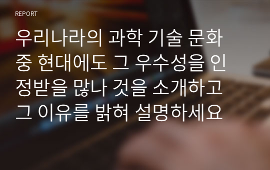 우리나라의 과학 기술 문화 중 현대에도 그 우수성을 인정받을 많나 것을 소개하고 그 이유를 밝혀 설명하세요