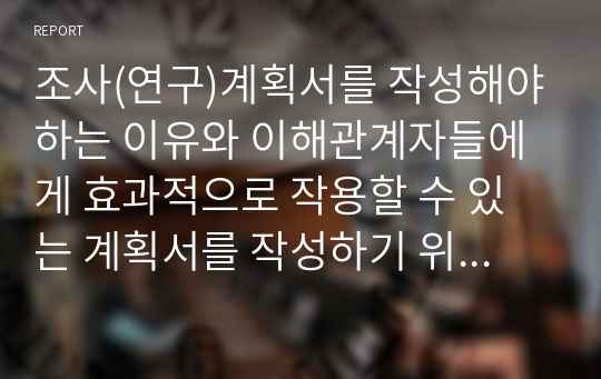 조사(연구)계획서를 작성해야하는 이유와 이해관계자들에게 효과적으로 작용할 수 있는 계획서를 작성하기 위한 방안을 서술하시오