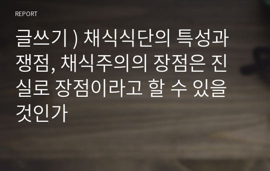 글쓰기 ) 채식식단의 특성과 쟁점, 채식주의의 장점은 진실로 장점이라고 할 수 있을 것인가