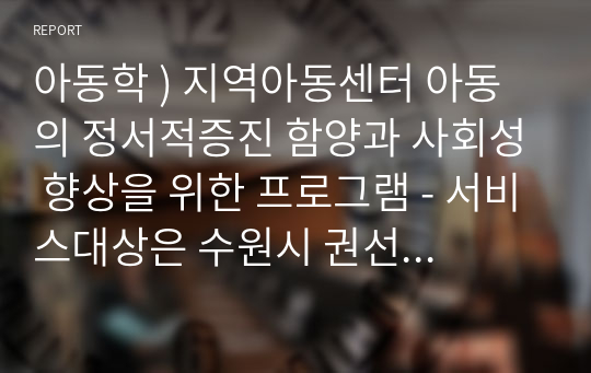 아동학 ) 지역아동센터 아동의 정서적증진 함양과 사회성 향상을 위한 프로그램 - 서비스대상은 수원시 권선구 새수원지역아동센터 초등학생10명