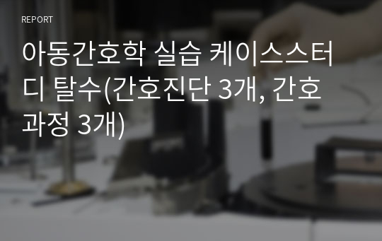 아동간호학 실습 케이스스터디 탈수(간호진단 3개, 간호과정 3개) A+++