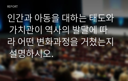 인간과 아동을 대하는 태도와 가치관이 역사의 발달에 따라 어떤 변화과정을 거쳤는지 설명하시오.