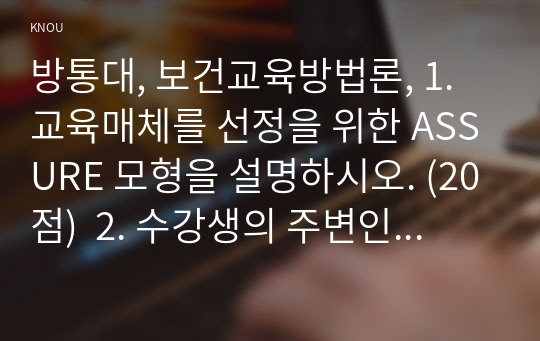 방통대, 보건교육방법론, 1. 교육매체를 선정을 위한 ASSURE 모형을 설명하시오. (20점)  2. 수강생의 주변인의 건강행동을 개선하기 위하여 보건교육을 실시한다고 가정하고, ASSURE 모형을 적용하여 보건교육 내용을 구체적으로 작성해보시오. 특히 선정한 매체에 대해 상세히 설명하고 해당 매체를 선정한 이유를 제시하시오. (30점)