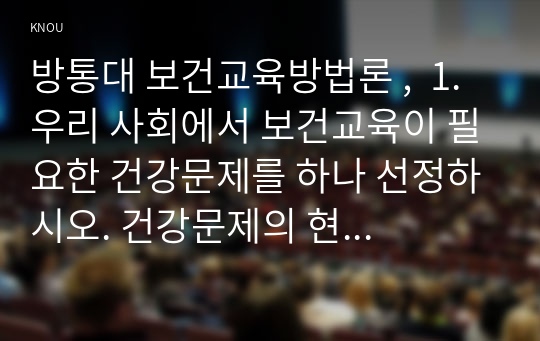 방통대 보건교육방법론 ,  1. 우리 사회에서 보건교육이 필요한 건강문제를 하나 선정하시오. 건강문제의 현황, 특징, 대상자에 대해 기술하고, 해당 건강문제 개선을 위한 여러 접근 방법 중 보건교육이 중요한 이유를 설명하시오. (15점)  2. 위에서 선정한 건강문제를 개선하기 위해 보건교육을 실시할 때, 어떤 접근의 보건교육이 필요한지 기술하고 어떤 매체