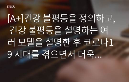 [A+]건강 불평등을 정의하고, 건강 불평등을 설명하는 여러 모델을 설명한 후 코로나19 시대를 겪으면서 더욱 심화되고 있는 건강 불평등의 문제를 구체적으로 서술하고, 사회문제로서 이러한 건강 불평등을 앞으로 어떻게 해결해가는 것이 좋을지에 대해 가능하면 구체적인 사례를 들어가면서 서술하시오.