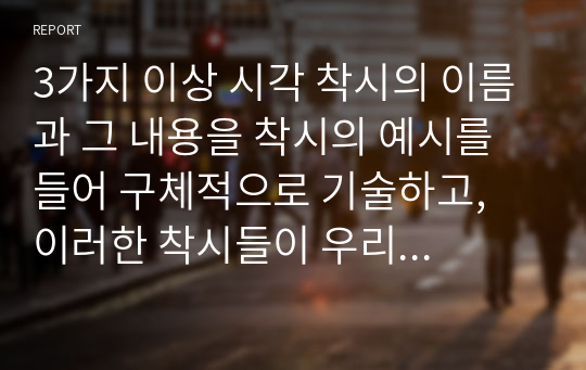 3가지 이상 시각 착시의 이름과 그 내용을 착시의 예시를 들어 구체적으로 기술하고, 이러한 착시들이 우리 삶의 시각처리에 대해 무엇을 말해준다고 생각하는지 본인의 견해를 작성하시오.