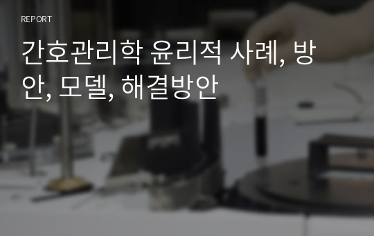 간호관리학 윤리적 사례, 방안, 모델, 해결방안