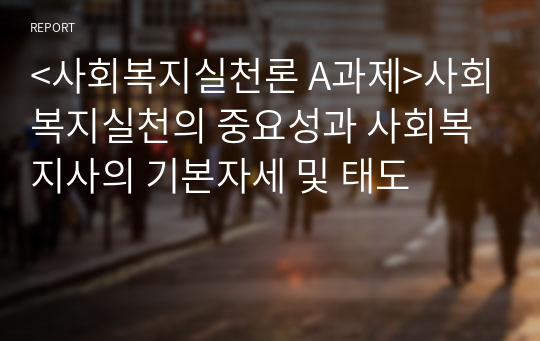 &lt;사회복지실천론 A과제&gt;사회복지실천의 중요성과 사회복지사의 기본자세 및 태도