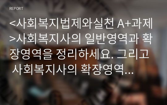 &lt;사회복지법제와실천 A+과제&gt;사회복지사의 일반영역과 확장영역을 정리하세요. 그리고 사회복지사의 확장영역 중 하나를 선정하여, 해당 영역의 업무를 잘 수행하기 위한 사회복지사의 역량에는 어떤 것이 있을지 자신의 생각을 제시하세요.