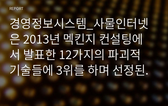 경영정보시스템_사물인터넷은 2013년 멕킨지 컨설팅에서 발표한 12가지의 파괴적 기술들에 3위를 하며 선정된 바가 있다. 사물인터넷에 대한 정의와 사물인터넷 관련 사례를 조사하여 사물인터넷 기술이 왜 파괴적 기술인지에 대한 의견을 제시하시오.