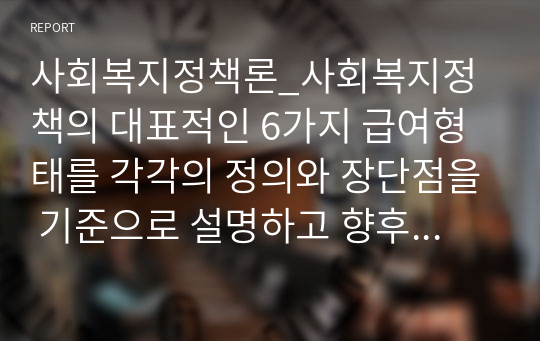 사회복지정책론_사회복지정책의 대표적인 6가지 급여형태를 각각의 정의와 장단점을 기준으로 설명하고 향후 우리나라 사회복지 정책의 확대과정에서 가장 우선적으로 고려되어야할 급여형태는 무엇인지 본인의 의견을 제시하시오.