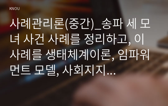 사례관리론(중간)_송파 세 모녀 사건 사례를 정리하고, 이 사례를 생태체계이론, 임파워먼트 모델, 사회지지망 이론에 기반하여 비교 분석하시오. (1)