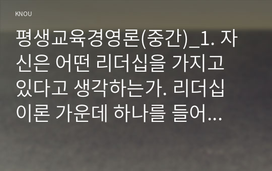 평생교육경영론(중간)_1. 자신은 어떤 리더십을 가지고 있다고 생각하는가. 리더십 이론 가운데 하나를 들어 분석하시오. 2. 교재 3장(강의 5강)을 참고하여, 평생교육 기관에 영향을 미치는 외부 환경가운데 하나를 들고, 어떤 점에서 그 환경이 중요한지를 제시하시오. (1