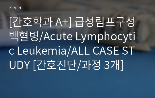 [간호학과 A+] 급성림프구성백혈병/Acute Lymphocytic Leukemia/ALL CASE STUDY [간호진단/과정 3개]