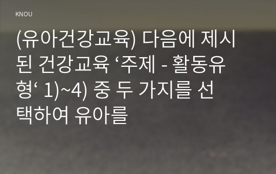 (유아건강교육) 다음에 제시된 건강교육 ‘주제 - 활동유형‘ 1)~4) 중 두 가지를 선택하여 유아를