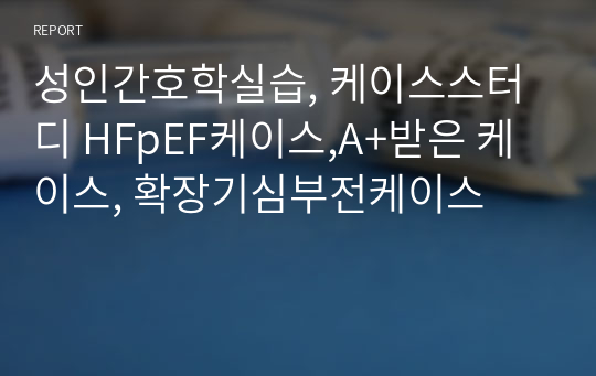 성인간호학실습, 케이스스터디 HFpEF케이스,A+받은 케이스, 확장기심부전케이스