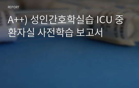 A++) 성인간호학실습 사전학습 보고서_ICU 중환자실 사전학습 보고서