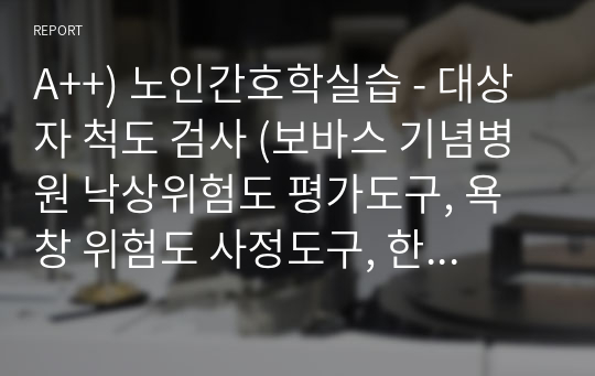 A++) 노인간호학실습 - 대상자 척도 검사 (보바스 기념병원 낙상위험도 평가도구, 욕창 위험도 사정도구, 한국형 일상생활활동 측정도구, 한국형 조기치매검사, 한국어판 노인우울척도, 노인 통증 사정 도구)