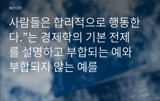 사람들은 합리적으로 행동한다.”는 경제학의 기본 전제를 설명하고 부합되는 예와 부합되지 않는 예를