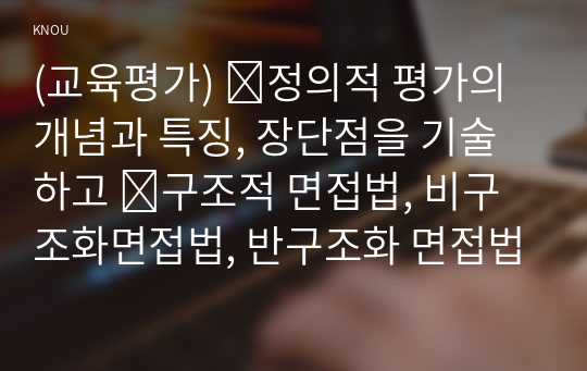 (교육평가) ➀정의적 평가의 개념과 특징, 장단점을 기술하고 ➁구조적 면접법, 비구조화면접법, 반구조화 면접법