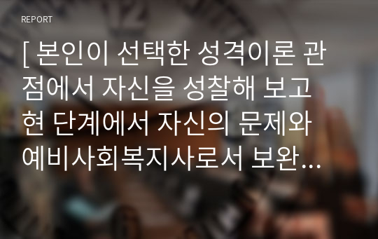 [ 본인이 선택한 성격이론 관점에서 자신을 성찰해 보고 현 단계에서 자신의 문제와 예비사회복지사로서 보완 및 해결방안 ]