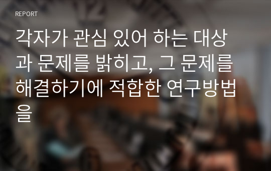 각자가 관심 있어 하는 대상과 문제를 밝히고, 그 문제를 해결하기에 적합한 연구방법을