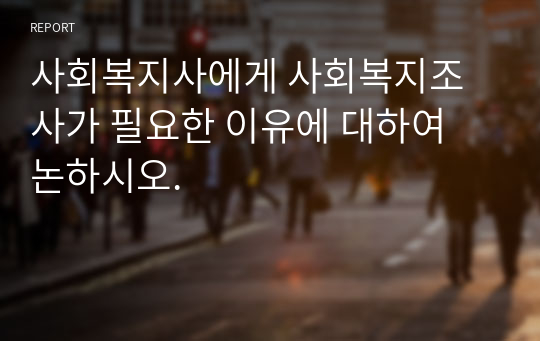 사회복지사에게 사회복지조사가 필요한 이유에 대하여 논하시오.