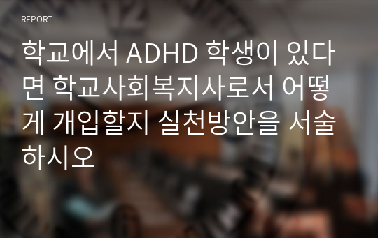 학교에서 ADHD 학생이 있다면 학교사회복지사로서 어떻게 개입할지 실천방안을 서술하시오