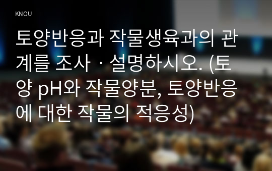 토양반응과 작물생육과의 관계를 조사ㆍ설명하시오. (토양 pH와 작물양분, 토양반응에 대한 작물의 적응성)