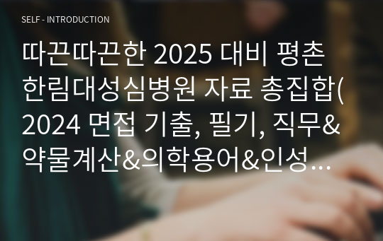 따끈따끈한 2025 대비 평촌 한림대성심병원 자료 총집합(2024 면접 기출, 필기, 직무&amp;약물계산&amp;의학용어&amp;인성&amp;&amp;꿀팁) (합격인증O)