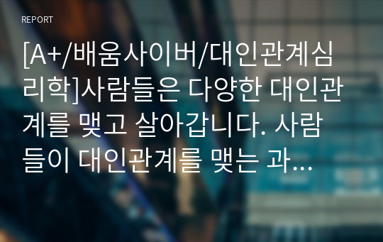 [A+/배움사이버/대인관계심리학]사람들은 다양한 대인관계를 맺고 살아갑니다. 사람들이 대인관계를 맺는 과정에서는 자신만의 중요한 심리적 요인들의 영향을 받게 됩니다. 자신의 대인관계를 돌아보면서 내가 대인관계를 맺는 과정에서 가장 중요하게 영향을 받는다고 생각되는 요소나 요인들은 무엇이며, 그러한 요소들이 대인관계심리학의 이론으로 분석하면 어떤 의미와 작용