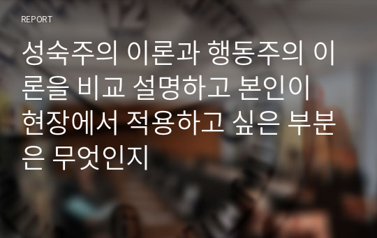 성숙주의 이론과 행동주의 이론을 비교 설명하고 본인이 현장에서 적용하고 싶은 부분은 무엇인지