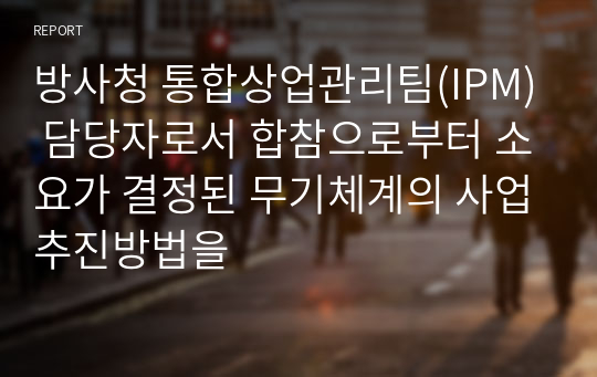 방사청 통합상업관리팀(IPM) 담당자로서 합참으로부터 소요가 결정된 무기체계의 사업추진방법을