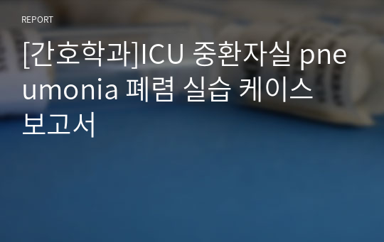 [간호학과]ICU 중환자실 pneumonia 폐렴 실습 케이스 보고서