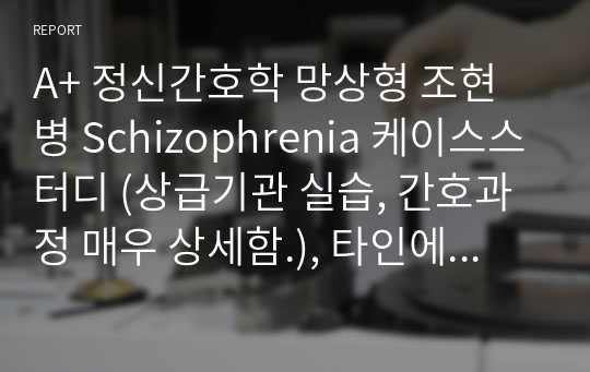 A+ 정신간호학 망상형 조현병 Schizophrenia 케이스스터디 (상급기관 실습, 간호과정 매우 상세함.), 타인에 대한 폭력 위험, 사회적 상호작용 장애, 자기돌봄결핍