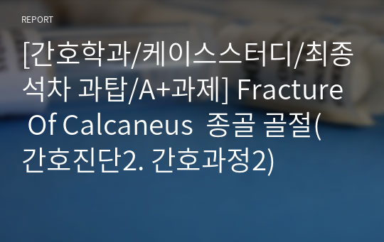 [간호학과/케이스스터디/최종석차 과탑/A+과제] Fracture Of Calcaneus  종골 골절(간호진단2. 간호과정2)