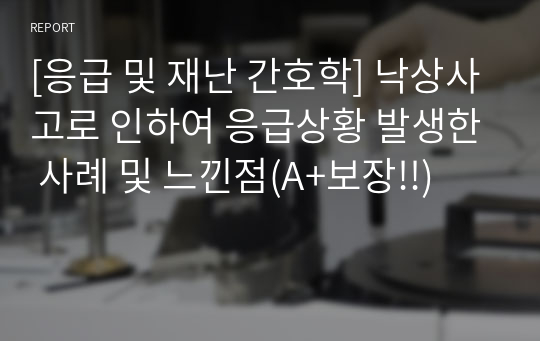 [응급 및 재난 간호학] 낙상사고로 인하여 응급상황 발생한 사례 및 느낀점(A+보장!!)