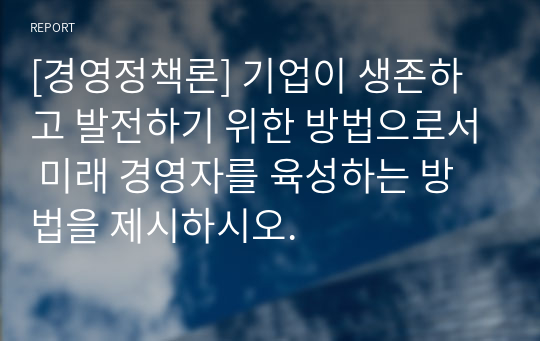 [경영정책론] 기업이 생존하고 발전하기 위한 방법으로서 미래 경영자를 육성하는 방법을 제시하시오.