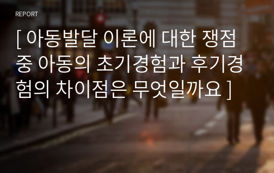 [ 아동발달 이론에 대한 쟁점 중 아동의 초기경험과 후기경험의 차이점은 무엇일까요 ]