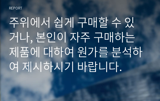 주위에서 쉽게 구매할 수 있거나, 본인이 자주 구매하는 제품에 대하여 원가를 분석하여 제시하시기 바랍니다.