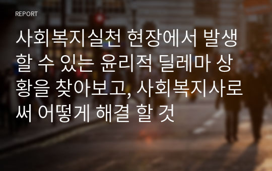 사회복지실천 현장에서 발생할 수 있는 윤리적 딜레마 상황을 찾아보고, 사회복지사로써 어떻게 해결 할 것